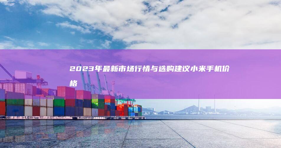 2023年最新市场行情与选购建议小米手机价格表-2023年最新市场行情与选购建议-小米手机价格表详析-小米手机价格表详析